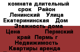 комната длительный срок › Район ­ Ленинский › Улица ­ Екатерининская › Дом ­ 134 › Этажность дома ­ 9 › Цена ­ 11 000 - Пермский край, Пермь г. Недвижимость » Квартиры аренда   . Пермский край,Пермь г.